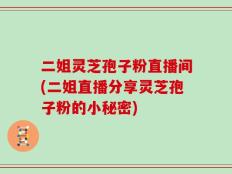 二姐灵芝孢子粉直播间(二姐直播分享灵芝孢子粉的小秘密)