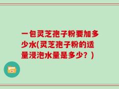 一包灵芝孢子粉要加多少水(灵芝孢子粉的适量浸泡水量是多少？)