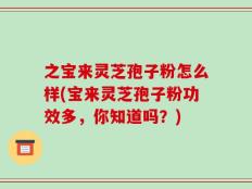 之宝来灵芝孢子粉怎么样(宝来灵芝孢子粉功效多，你知道吗？)