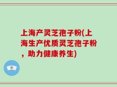 上海产灵芝孢子粉(上海生产优质灵芝孢子粉，助力健康养生)