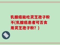 乳腺癌能吃灵芝孢子粉不(乳腺癌患者可否食用灵芝孢子粉？)