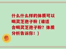 什么什么样的体质可以喝灵芝孢子粉 (谁适合喝灵芝孢子粉？体质分析告诉你！)