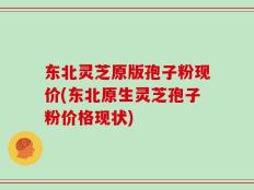 东北灵芝原版孢子粉现价(东北原生灵芝孢子粉价格现状)