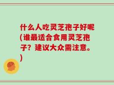 什么人吃灵芝孢子好呢(谁最适合食用灵芝孢子？建议大众需注意。)