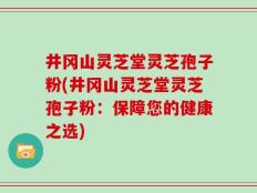 井冈山灵芝堂灵芝孢子粉(井冈山灵芝堂灵芝孢子粉：保障您的健康之选)
