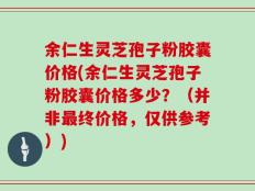 余仁生灵芝孢子粉胶囊价格(余仁生灵芝孢子粉胶囊价格多少？（并非最终价格，仅供参考）)