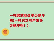 一吨灵芝能生多少孢子粉(一吨灵芝可产生多少孢子粉？)