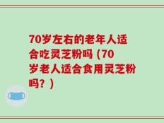 70岁左右的老年人适合吃灵芝粉吗 (70岁老人适合食用灵芝粉吗？)