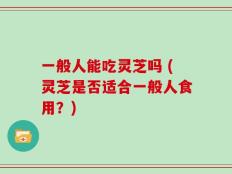 一般人能吃灵芝吗 (灵芝是否适合一般人食用？)