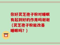 你好灵芝孢子粉对睡眠有起到好的作用吗谢谢 (灵芝孢子粉能改善睡眠吗？)