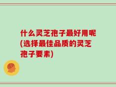 什么灵芝孢子最好用呢(选择最佳品质的灵芝孢子要素)
