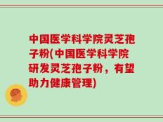 中国医学科学院灵芝孢子粉(中国医学科学院研发灵芝孢子粉，有望助力健康管理)