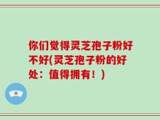 你们觉得灵芝孢子粉好不好(灵芝孢子粉的好处：值得拥有！)