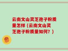 云南文山灵芝孢子粉质量怎样 (云南文山灵芝孢子粉质量如何？)