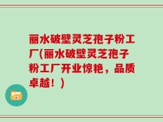 丽水破壁灵芝孢子粉工厂(丽水破壁灵芝孢子粉工厂开业惊艳，品质卓越！)