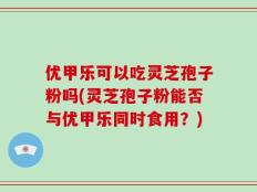 优甲乐可以吃灵芝孢子粉吗(灵芝孢子粉能否与优甲乐同时食用？)