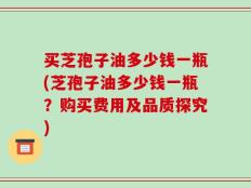 买芝孢子油多少钱一瓶(芝孢子油多少钱一瓶？购买费用及品质探究)