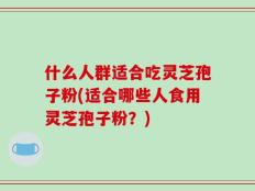 什么人群适合吃灵芝孢子粉(适合哪些人食用灵芝孢子粉？)