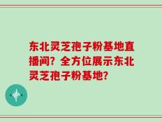 东北灵芝孢子粉基地直播间？全方位展示东北灵芝孢子粉基地？