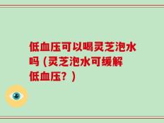 低血压可以喝灵芝泡水吗 (灵芝泡水可缓解低血压？)