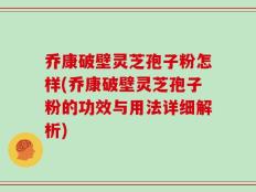 乔康破壁灵芝孢子粉怎样(乔康破壁灵芝孢子粉的功效与用法详细解析)
