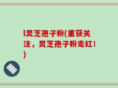 l炅芝孢子粉(重获关注，炅芝孢子粉走红！)