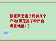 修正灵芝孢子粉有几个产地(灵芝孢子粉产自哪些地区？)
