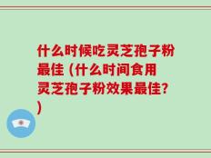 什么时候吃灵芝孢子粉最佳 (什么时间食用灵芝孢子粉效果最佳？)