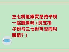 三七粉能跟灵芝孢子粉一起服用吗 (灵芝孢子粉与三七粉可否同时服用？)