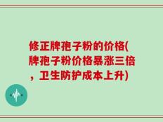 修正牌孢子粉的价格(牌孢子粉价格暴涨三倍，卫生防护成本上升)