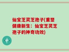 仙宝芝灵芝孢子(重塑健康新生：仙宝芝灵芝孢子的神奇功效)