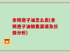 余姚孢子油怎么卖(余姚孢子油销售渠道及价格分析)