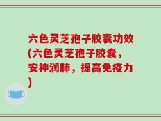 六色灵芝孢子胶囊功效(六色灵芝孢子胶囊，安神润肺，提高免疫力)