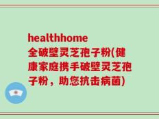 healthhome全破壁灵芝孢子粉(健康家庭携手破壁灵芝孢子粉，助您抗击病菌)
