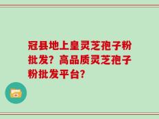 冠县地上皇灵芝孢子粉批发？高品质灵芝孢子粉批发平台？