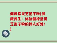 健禄堂灵芝孢子粉(健康养生：体验健禄堂灵芝孢子粉的惊人好处！)