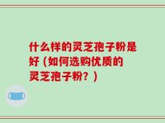 什么样的灵芝孢子粉是好 (如何选购优质的灵芝孢子粉？)