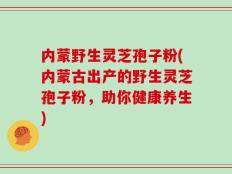 内蒙野生灵芝孢子粉(内蒙古出产的野生灵芝孢子粉，助你健康养生)