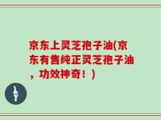 京东上灵芝孢子油(京东有售纯正灵芝孢子油，功效神奇！)