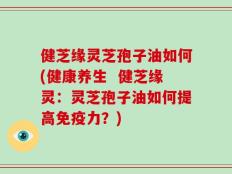 健芝缘灵芝孢子油如何(健康养生  健芝缘灵：灵芝孢子油如何提高免疫力？)