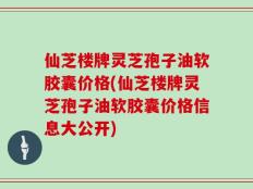 仙芝楼牌灵芝孢子油软胶囊价格(仙芝楼牌灵芝孢子油软胶囊价格信息大公开)
