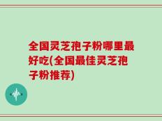 全国灵芝孢子粉哪里最好吃(全国最佳灵芝孢子粉推荐)