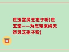 世玉堂灵芝孢子粉(世玉堂——为您带来纯天然灵芝孢子粉)