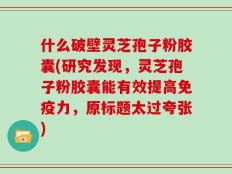什么破壁灵芝孢子粉胶囊(研究发现，灵芝孢子粉胶囊能有效提高免疫力，原标题太过夸张)