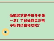 仙鹤灵芝孢子粉多少钱一盒？了解仙鹤灵芝孢子粉的价格和功效？
