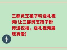 三都灵芝孢子粉送礼视频(让三都灵芝孢子粉传递祝福，送礼视频展现真爱)
