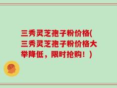 三秀灵芝孢子粉价格(三秀灵芝孢子粉价格大举降低，限时抢购！)