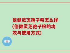 倍健灵芝孢子粉怎么样(倍健灵芝孢子粉的功效与使用方式)