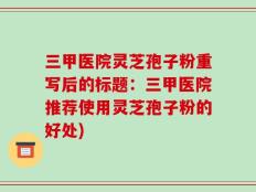三甲医院灵芝孢子粉重写后的标题：三甲医院推荐使用灵芝孢子粉的好处)