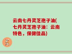云南七丹灵芝孢子油(七丹灵芝孢子油：云南特色，保健佳品)